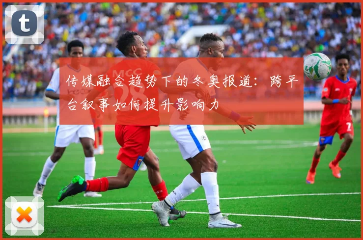 传媒融合趋势下的冬奥报道:跨平台叙事如何提升影响力