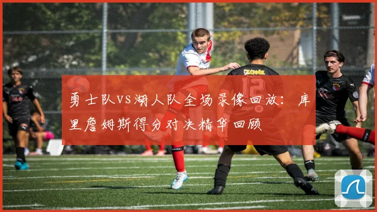 勇士队vs湖人队全场录像回放：库里詹姆斯得分对决精华回顾