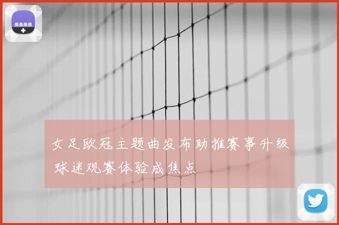女足欧冠主题曲发布助推赛事升级 球迷观赛体验成焦点