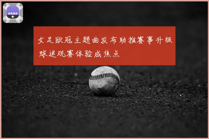 女足欧冠主题曲发布助推赛事升级 球迷观赛体验成焦点