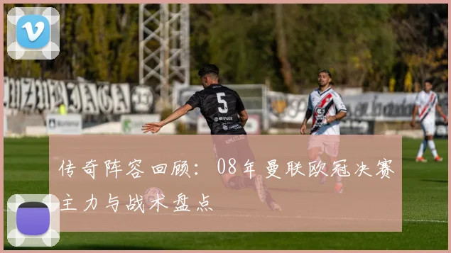 传奇阵容回顾:08年曼联欧冠决赛主力与战术盘点